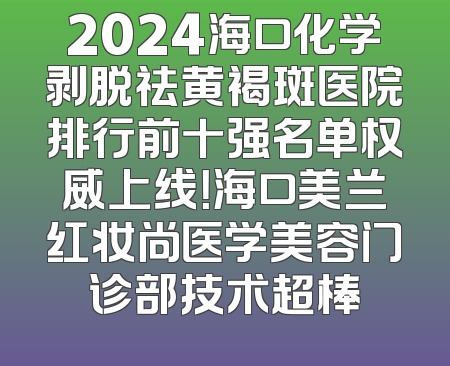 2024海口化学剥脱祛黄褐斑医院排行前十强名单权威上线！海口美兰红妆尚医学美容门诊部技术超棒