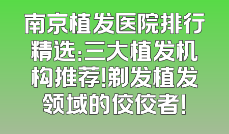 南京植发医院排行精选：三大植发机构推荐！剃发植发领域的佼佼者！