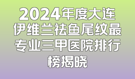 2024年度大连伊维兰祛鱼尾纹最专业三甲医院排行榜揭晓