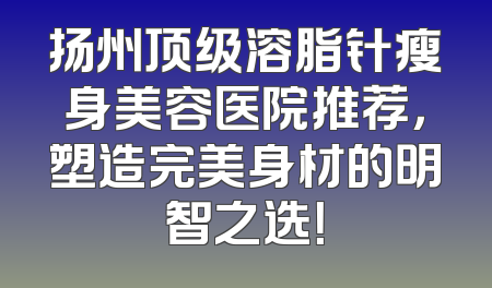 扬州顶级溶脂针瘦身美容医院推荐，塑造完美身材的明智之选！
