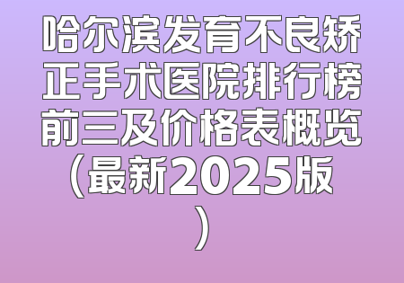 哈尔滨发育不良矫正手术医院排行榜前三及价格表概览（最新2025版）