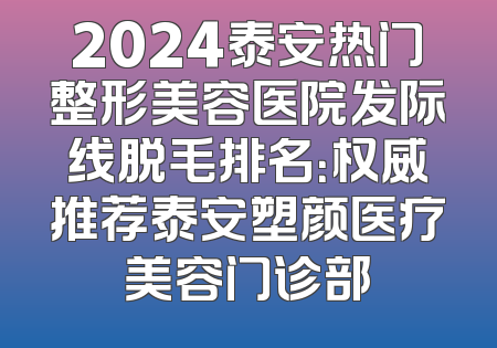 2024泰安热门整形美容医院发际线脱毛排名：权威推荐泰安塑颜医疗美容门诊部