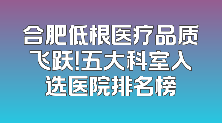 合肥低根医疗品质飞跃！五大科室入选医院排名榜