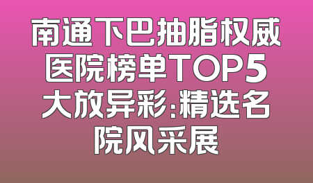 南通下巴抽脂权威医院榜单TOP5大放异彩：精选名院风采展