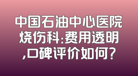 中国石油中心医院烧伤科：费用透明，口碑评价如何？
