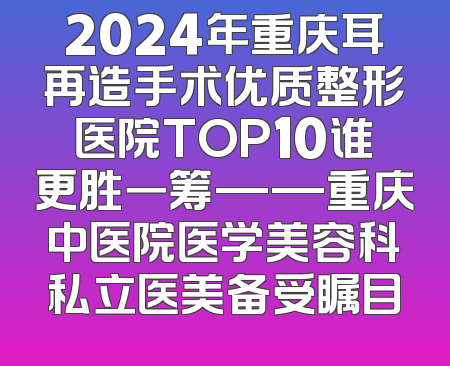 2024年重庆耳再造手术优质整形医院TOP10谁更胜一筹——重庆中医院医学美容科私立医美备受瞩目