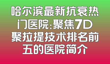 哈尔滨最新抗衰热门医院：聚焦7D聚拉提技术排名前五的医院简介