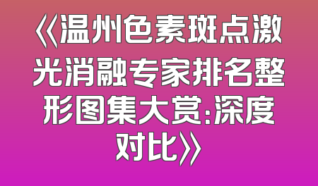 《温州色素斑点激光消融专家排名整形图集大赏：深度对比》