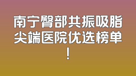 南宁臀部共振吸脂尖端医院优选榜单！