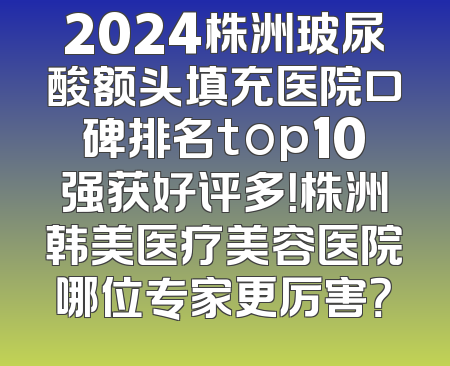 2024株洲玻尿酸额头填充医院口碑排名top10强获好评多！株洲韩美医疗美容医院哪位专家更厉害？