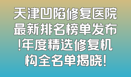 天津凹陷修复医院最新排名榜单发布！年度精选修复机构全名单揭晓！