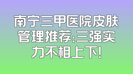 南宁三甲医院皮肤管理推荐：三强实力不相上下！
