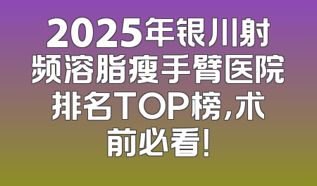 2025年银川射频溶脂瘦手臂医院排名TOP榜，术前必看！