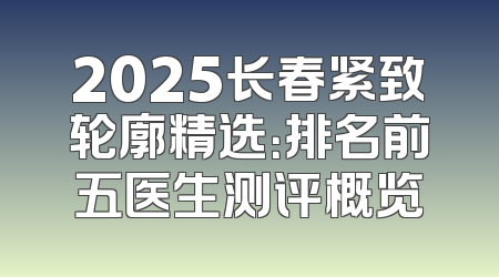 2025长春紧致轮廓精选：排名前五医生测评概览