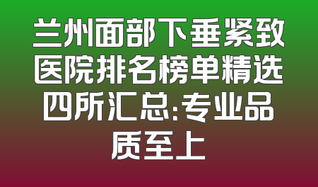 兰州面部下垂紧致医院排名榜单精选四所汇总：专业品质至上