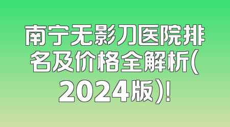 南宁无影刀医院排名及价格全解析（2024版）！