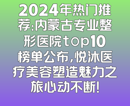 2024年热门推荐：内蒙古专业整形医院top10榜单公布，悦沐医疗美容塑造魅力之旅心动不断！
