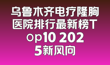 乌鲁木齐电疗隆胸医院排行最新榜Top10 2025新风向