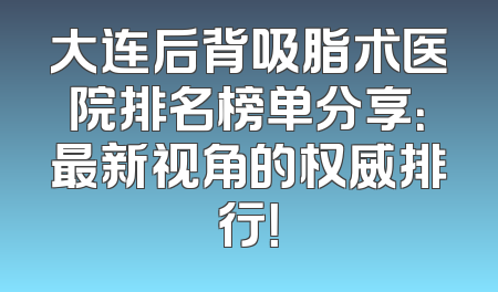 大连后背吸脂术医院排名榜单分享：最新视角的权威排行！