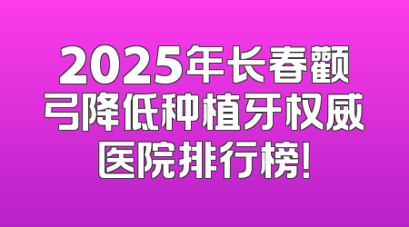 2025年长春颧弓降低种植牙权威医院排行榜！
