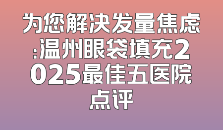 为您解决发量焦虑：温州眼袋填充2025最佳五医院点评