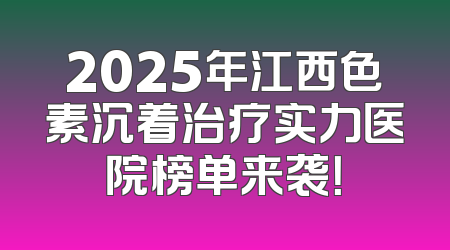 2025年江西色素沉着治疗实力医院榜单来袭！