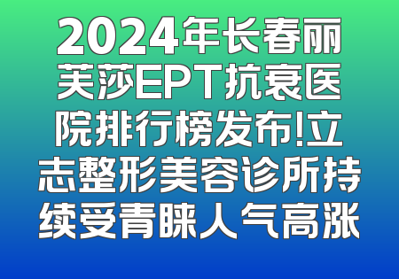 2024年长春丽芙莎EPT抗衰医院排行榜发布！立志整形美容诊所持续受青睐人气高涨