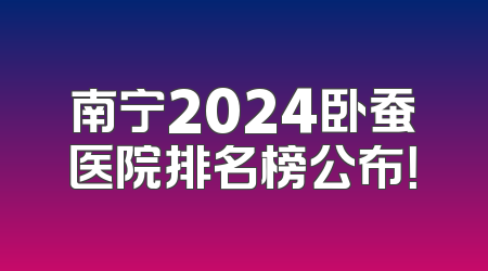 南宁2024卧蚕医院排名榜公布！
