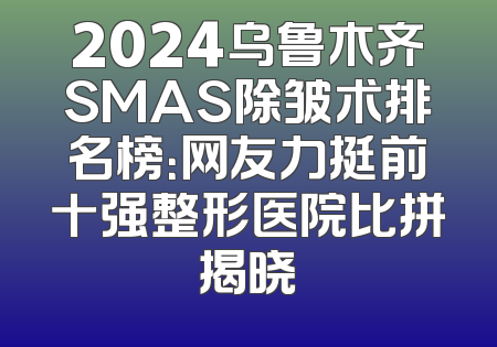 2024乌鲁木齐SMAS除皱术排名榜：网友力挺前十强整形医院比拼揭晓