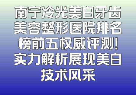 南宁冷光美白牙齿美容整形医院排名榜前五权威评测！实力解析展现美白技术风采