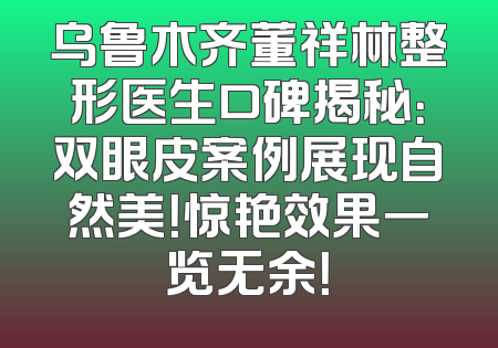 乌鲁木齐董祥林整形医生口碑揭秘：双眼皮案例展现自然美！惊艳效果一览无余！