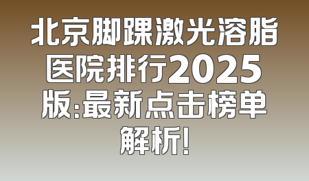 北京脚踝激光溶脂医院排行2025版：最新点击榜单解析！