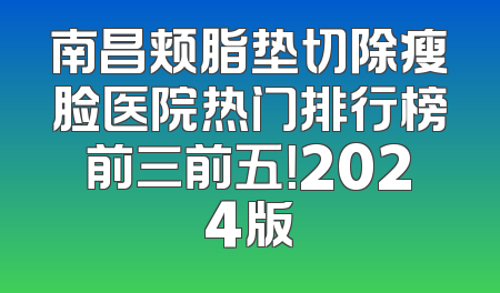 南昌颊脂垫切除瘦脸医院热门排行榜前三前五！2024版