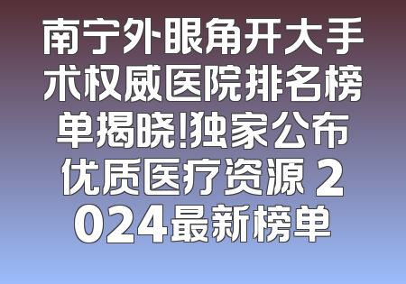 南宁外眼角开大手术权威医院排名榜单揭晓！独家公布优质医疗资源 2024最新榜单