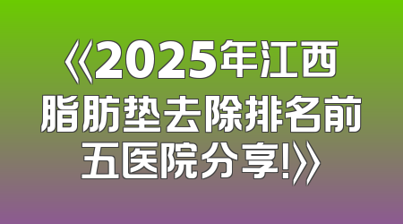《2025年江西脂肪垫去除排名前五医院分享！》