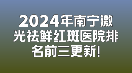 2024年南宁激光祛鲜红斑医院排名前三更新!