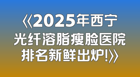 《2025年西宁光纤溶脂瘦脸医院排名新鲜出炉！》