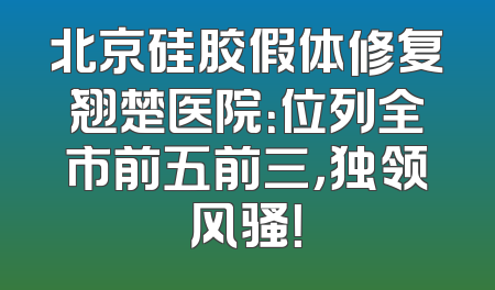 北京硅胶假体修复翘楚医院：位列全市前五前三，独领风骚！