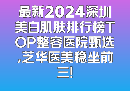 最新2024深圳美白肌肤排行榜TOP整容医院甄选，芝华医美稳坐前三！
