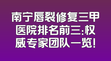 南宁唇裂修复三甲医院排名前三：权威专家团队一览!