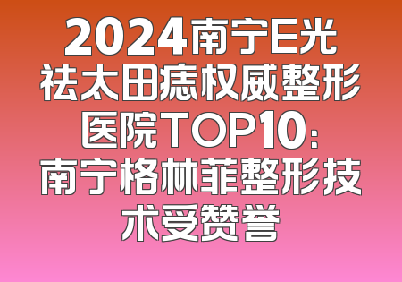 2024南宁E光祛太田痣权威整形医院TOP10：南宁格林菲整形技术受赞誉