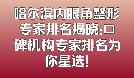 哈尔滨内眼角整形专家排名揭晓：口碑机构专家排名为你星选！
