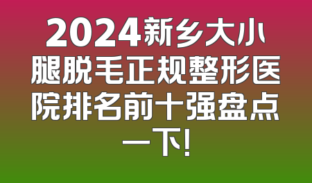 2024新乡大小腿脱毛正规整形医院排名前十强盘点一下！