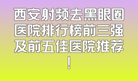 西安射频去黑眼圈医院排行榜前三强及前五佳医院推荐！