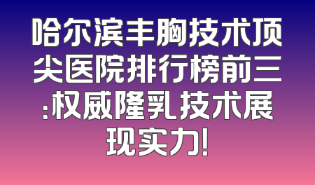 哈尔滨丰胸技术顶尖医院排行榜前三：权威隆乳技术展现实力！