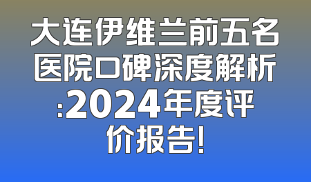 大连伊维兰前五名医院口碑深度解析：2024年度评价报告！