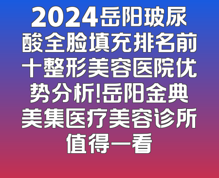 2024岳阳玻尿酸全脸填充排名前十整形美容医院优势分析！岳阳金典美集医疗美容诊所值得一看