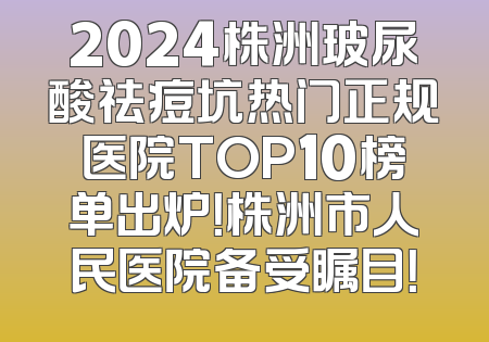 2024株洲玻尿酸祛痘坑热门正规医院TOP10榜单出炉！株洲市人民医院备受瞩目！