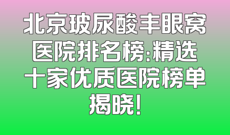 北京玻尿酸丰眼窝医院排名榜：精选十家优质医院榜单揭晓！