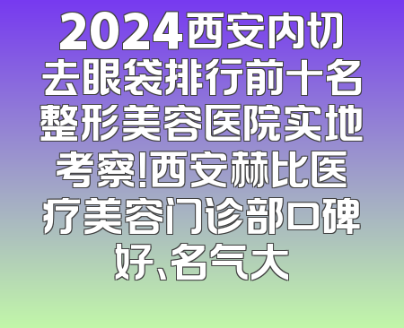 2024西安内切去眼袋排行前十名整形美容医院实地考察！西安赫比医疗美容门诊部口碑好、名气大